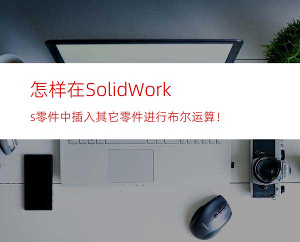 怎样在SolidWorks零件中插入其它零件进行布尔运算！