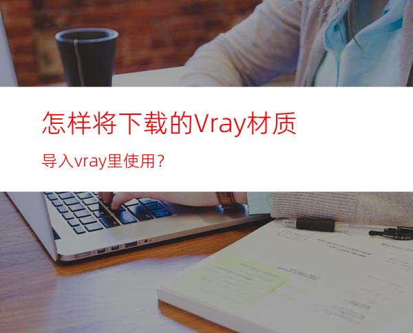 怎样将下载的Vray材质导入vray里使用？