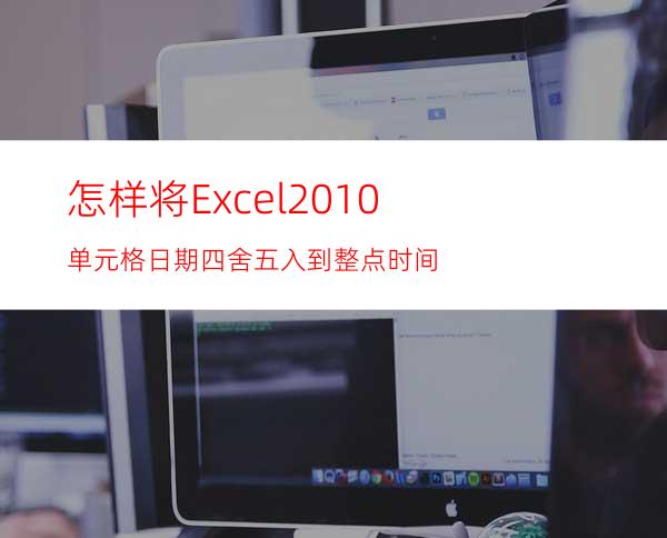 怎样将Excel2010单元格日期四舍五入到整点时间