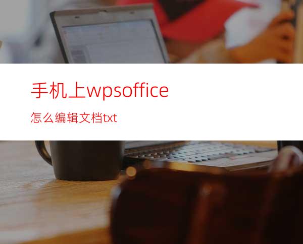 手机上wpsoffice怎么编辑文档txt