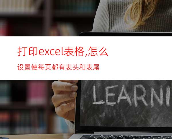 打印excel表格,怎么设置使每页都有表头和表尾