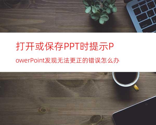打开或保存PPT时提示:PowerPoint发现无法更正的错误怎么办