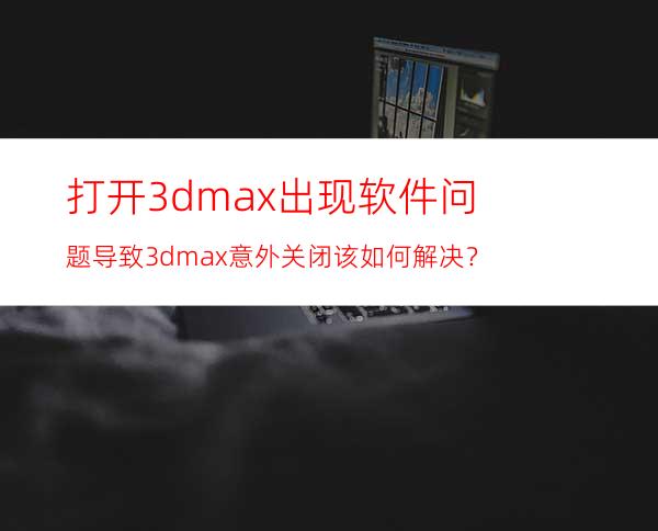 打开3dmax出现软件问题导致3dmax意外关闭该如何解决？