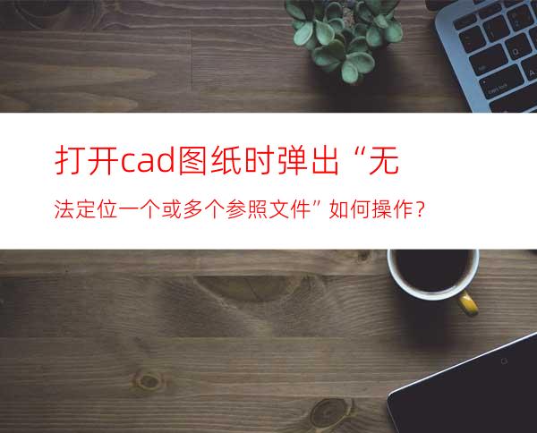 打开cad图纸时弹出“无法定位一个或多个参照文件”如何操作？