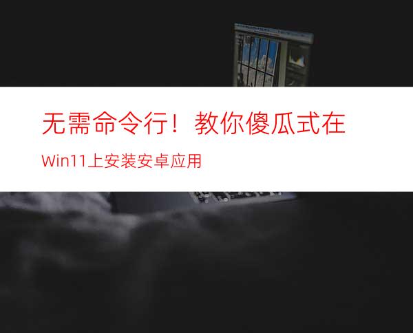 无需命令行！教你傻瓜式在Win11上安装安卓应用