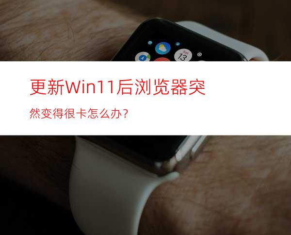 更新Win11后浏览器突然变得很卡怎么办？