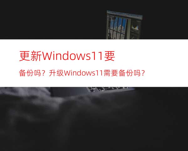 更新Windows11要备份吗？升级Windows11需要备份吗？