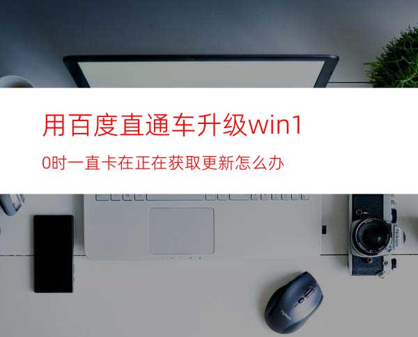 用百度直通车升级win10时一直卡在正在获取更新怎么办