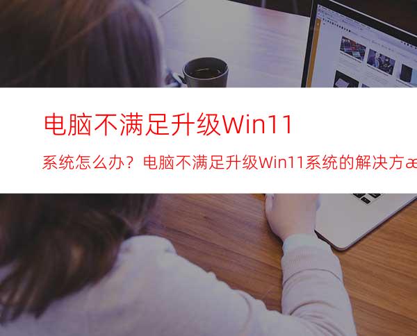 电脑不满足升级Win11系统怎么办？电脑不满足升级Win11系统的解决方法