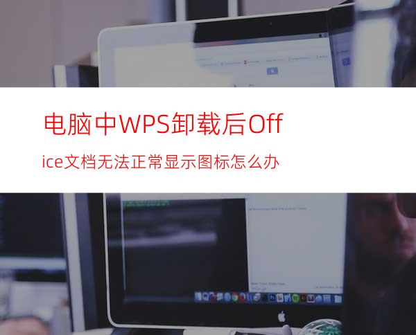 电脑中WPS卸载后Office文档无法正常显示图标怎么办