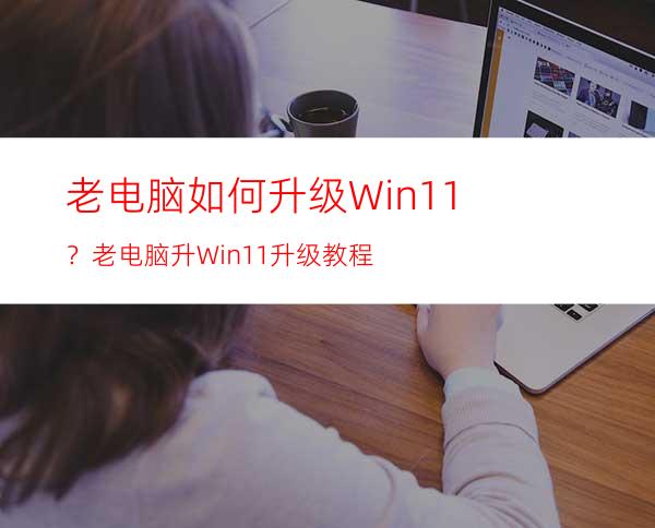 老电脑如何升级Win11？老电脑升Win11升级教程