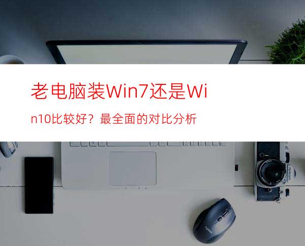 老电脑装Win7还是Win10比较好？最全面的对比分析