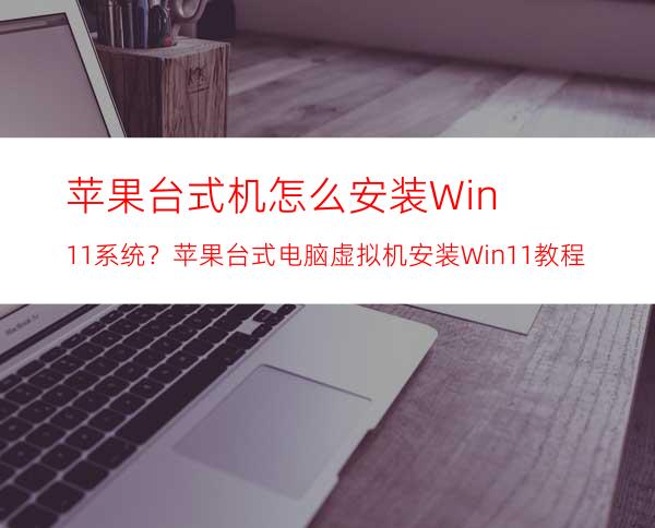 苹果台式机怎么安装Win11系统？苹果台式电脑虚拟机安装Win11教程