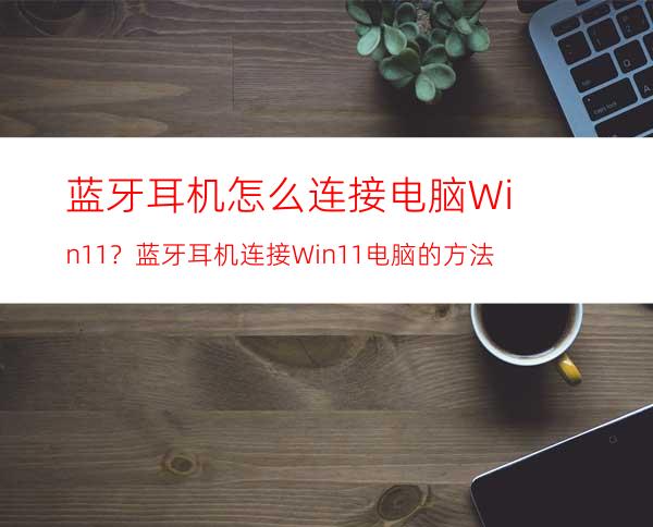 蓝牙耳机怎么连接电脑Win11？蓝牙耳机连接Win11电脑的方法