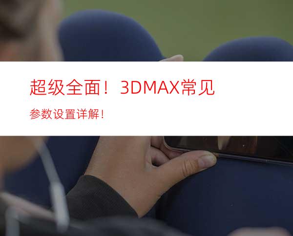 超级全面！3DMAX常见参数设置详解！
