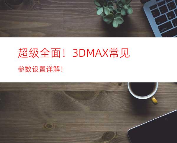 超级全面！3DMAX常见参数设置详解！