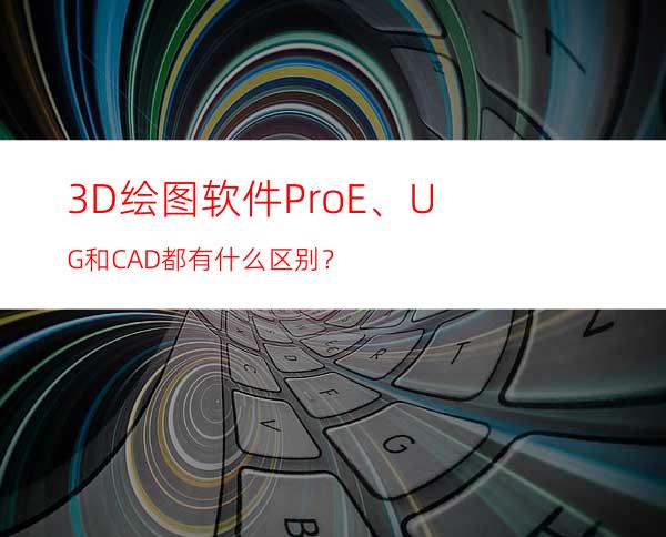 3D绘图软件Pro/E、UG和CAD都有什么区别？