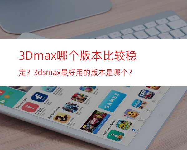 3Dmax哪个版本比较稳定？ 3dsmax最好用的版本是哪个？