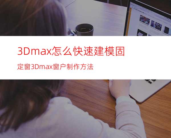 3Dmax怎么快速建模固定窗? 3Dmax窗户制作方法