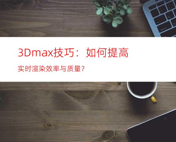 3Dmax技巧：如何提高实时渲染效率与质量？