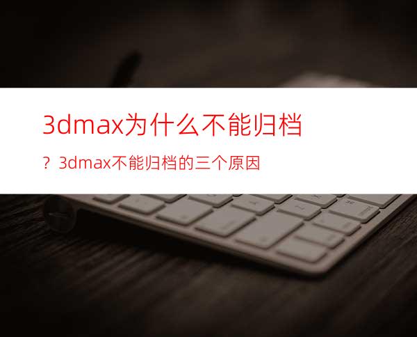 3dmax为什么不能归档？3dmax不能归档的三个原因