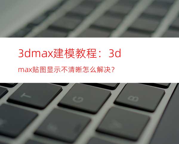 3dmax建模教程：3dmax贴图显示不清晰怎么解决？
