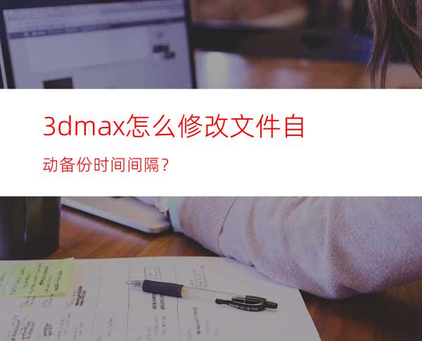 3dmax怎么修改文件自动备份时间间隔？