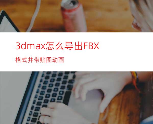 3dmax怎么导出FBX格式并带贴图动画?