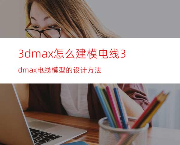 3dmax怎么建模电线? 3dmax电线模型的设计方法