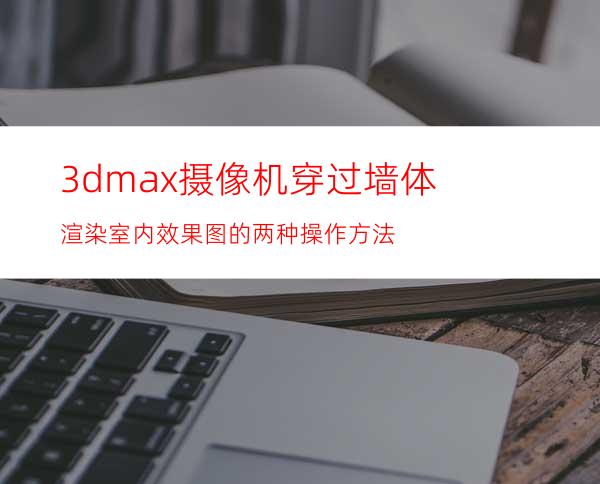 3dmax摄像机穿过墙体渲染室内效果图的两种操作方法