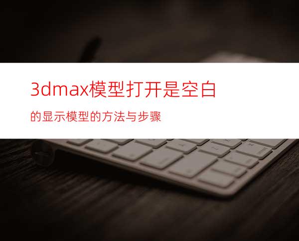 3dmax模型打开是空白的显示模型的方法与步骤