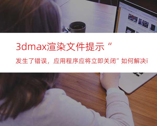 3dmax渲染文件提示“发生了错误，应用程序应将立即关闭”如何解决？