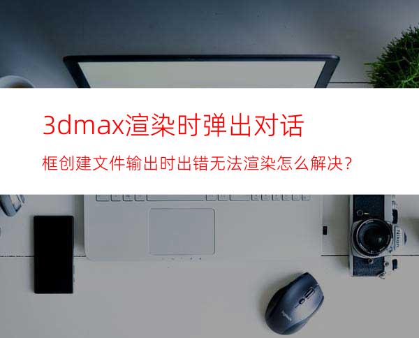 3dmax渲染时弹出对话框创建文件输出时出错无法渲染怎么解决？