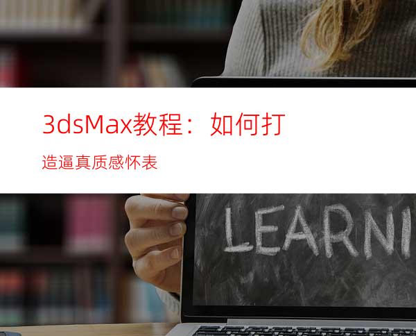 3dsMax教程：如何打造逼真质感怀表