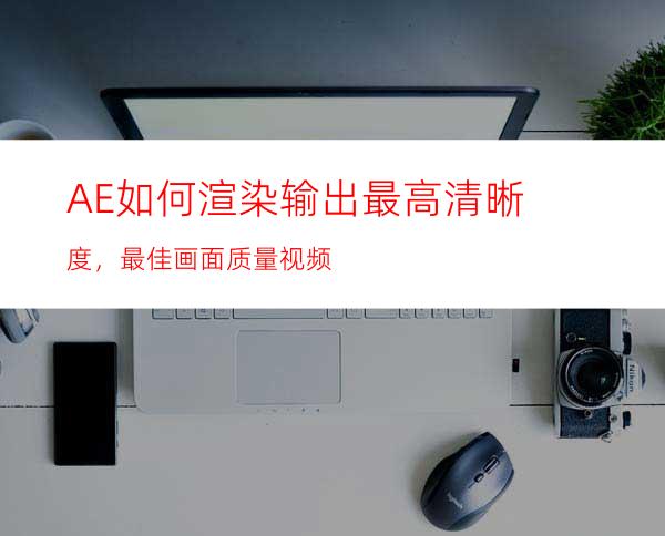 AE如何渲染输出最高清晰度，最佳画面质量视频