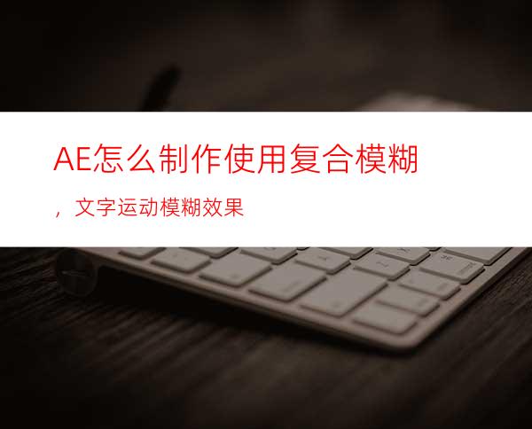 AE怎么制作使用复合模糊，文字运动模糊效果