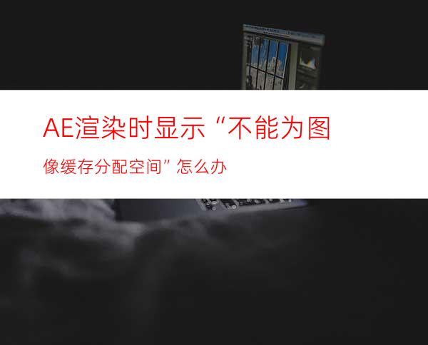 AE渲染时显示“不能为图像缓存分配空间”怎么办