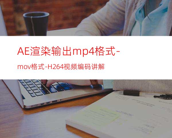 AE渲染输出mp4格式-mov格式-H.264视频编码讲解