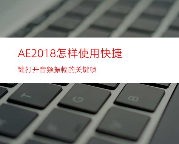 AE2018怎样使用快捷键打开音频振幅的关键帧