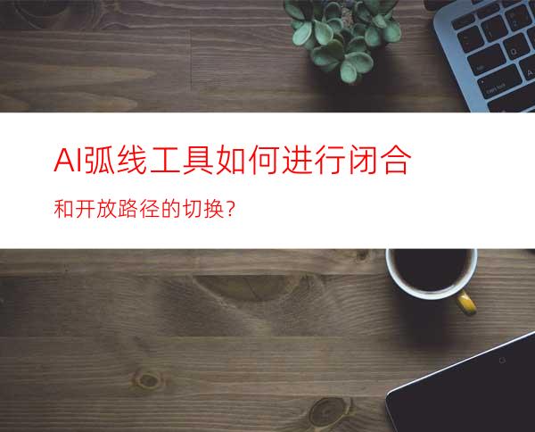 AI弧线工具如何进行闭合和开放路径的切换？