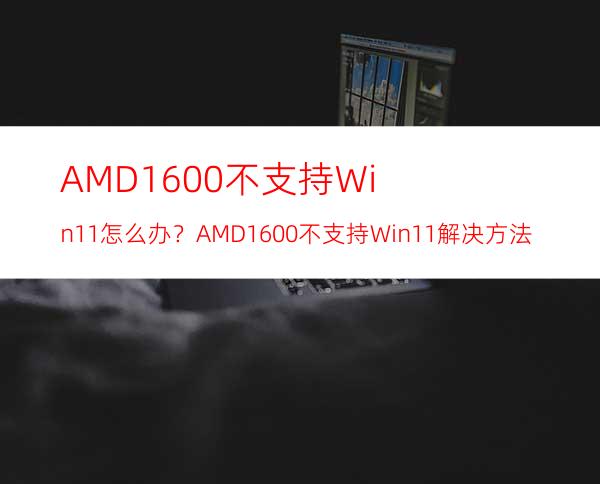 AMD1600不支持Win11怎么办？AMD1600不支持Win11解决方法