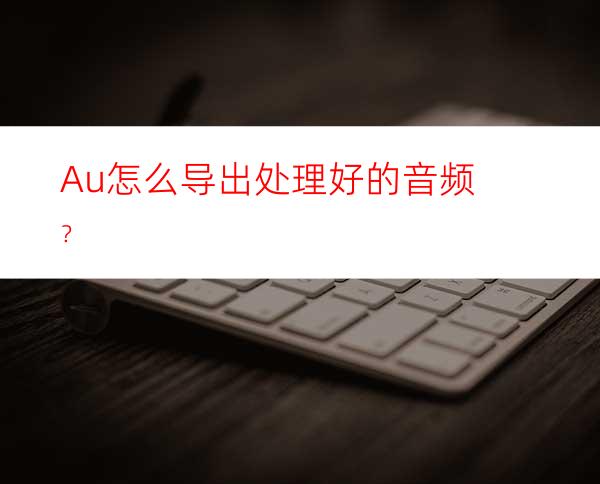 Au怎么导出处理好的音频？