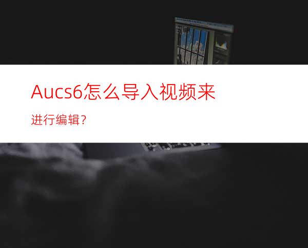 Aucs6怎么导入视频来进行编辑？
