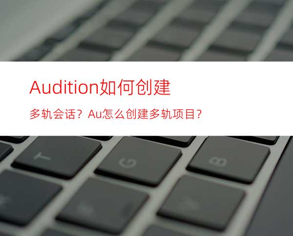 Audition如何创建多轨会话？Au怎么创建多轨项目？