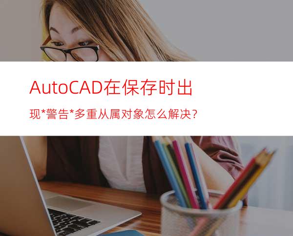 Auto CAD在保存时出现*警告*多重从属对象怎么解决？