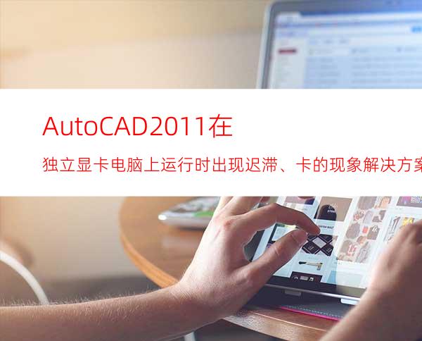 AutoCAD2011在独立显卡电脑上运行时出现迟滞、卡的现象解决方案