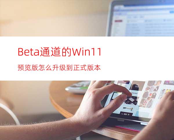 Beta通道的Win11预览版怎么升级到正式版本