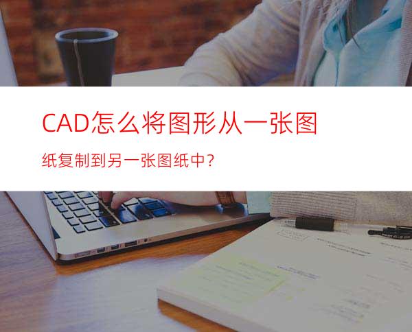 CAD怎么将图形从一张图纸复制到另一张图纸中？