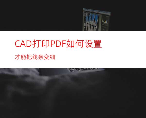 CAD打印PDF如何设置才能把线条变细?