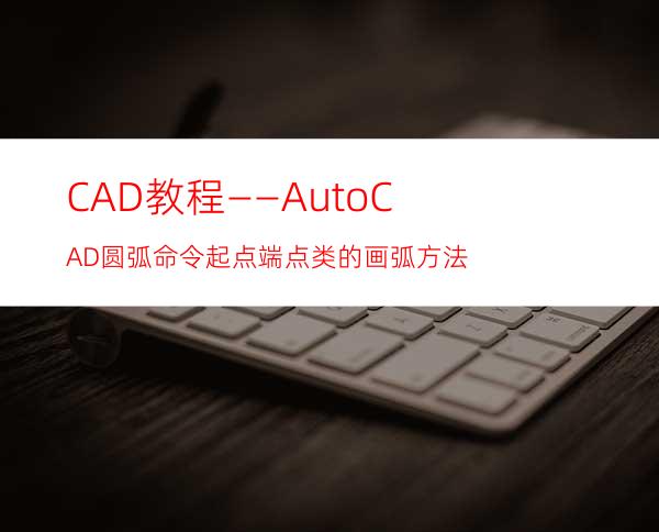 CAD教程——AutoCAD圆弧命令起点端点类的画弧方法